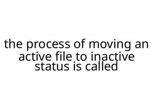 the process of moving an active file to inactive status is called