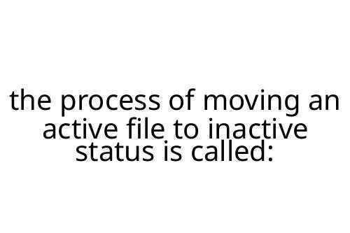 the process of moving an active file to inactive status is called: